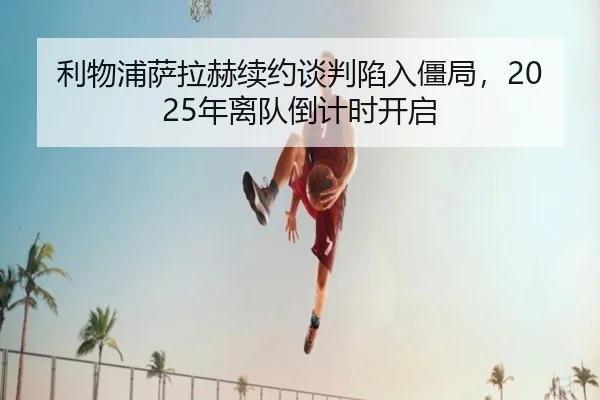 利物浦萨拉赫续约谈判陷入僵局，2025年离队倒计时开启