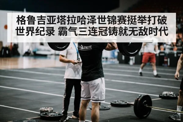 格鲁吉亚塔拉哈泽世锦赛挺举打破世界纪录 霸气三连冠铸就无敌时代