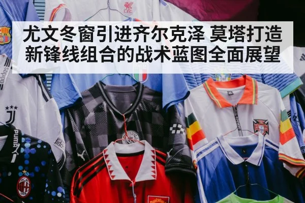 尤文冬窗引进齐尔克泽 莫塔打造新锋线组合的战术蓝图全面展望