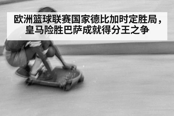 欧洲篮球联赛国家德比加时定胜局，皇马险胜巴萨成就得分王之争
